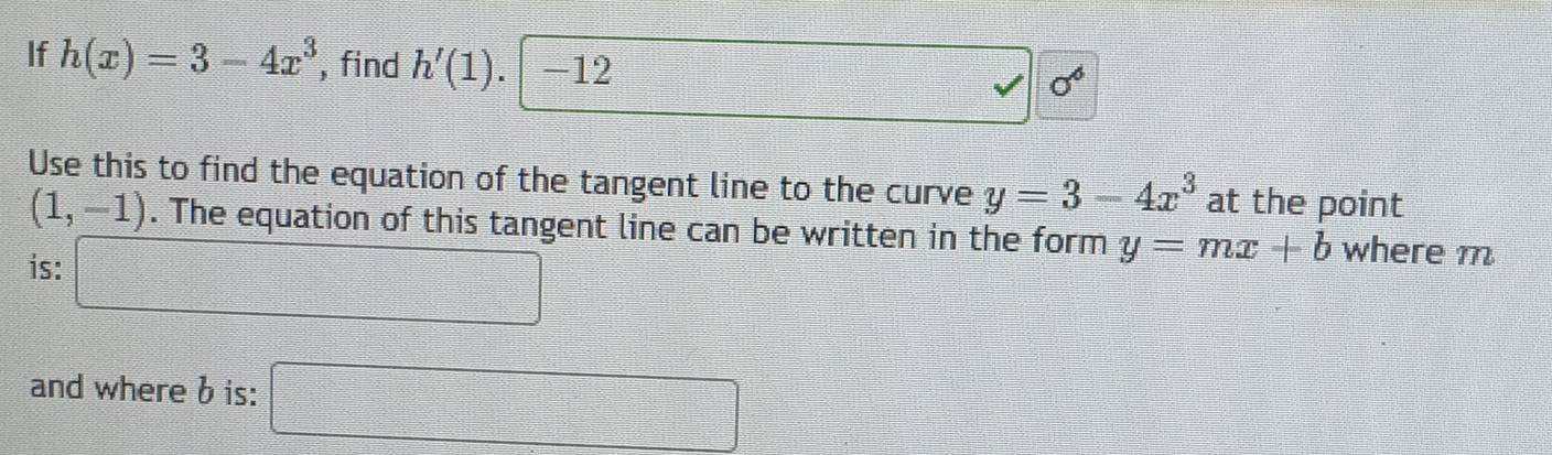 If h(x)=3-4x^3 , find h'(1). -12
□ 0°
Use this to find the equation of the tangent line to the curve y=3-4x^3 at the point
(1,-1). The equation of this tangent line can be written in the form y=mx+b where m
is: □ 
and where b is: □