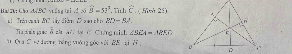 ' Chúng nnh 
Bài 20: Cho △ ABC vuông tại A có widehat B=53°. Tính widehat C. ( Hình 25). 
a) Trên cạnh BC lấy điểm D sao cho BD=BA. 
Tia phân giác widehat B cắt AC tại E. Chứng minh △ BEA=△ BED. 
b) Qua C vẽ đường thẳng vuông góc với BE tại H. ,