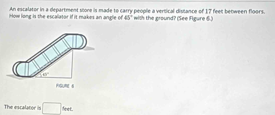 An escalator in a department store is made to carry people a vertical distance of 17 feet between floors. 
How long is the escalator if it makes an angle of 45° with the ground? (See Figure 6.)
45°
FIGURE 6 
The escalator is □ feet.