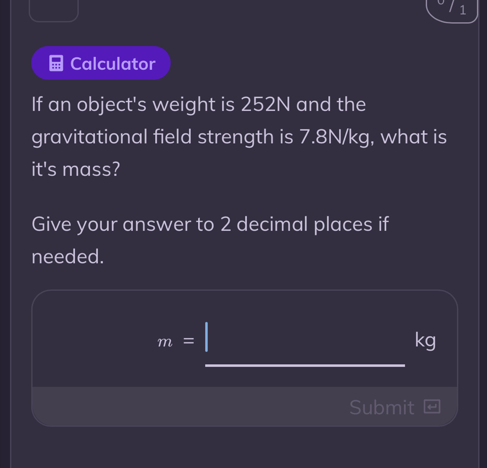 Calculator 
If an object's weight is 252N and the 
gravitational field strength is 7.8N/kg, what is 
it's mass? 
Give your answer to 2 decimal places if 
needed.
m=
kg
_ 
Submit