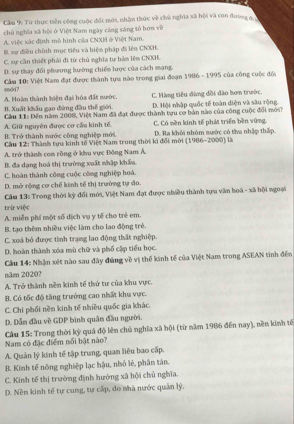 Từ thực tiễn công cuộc đối mới, nhận thức về chủ nghĩa xã hội và con đường đ lc
chủ nghĩa xã hội ở Việt Nam ngày càng sáng tỏ hơn về
A. việc xác định mô hình của CNXH ở Việt Nam.
B. sự điều chỉnh mục tiêu và biện pháp đi lên CNXH.
C. sự cần thiết phải đi từ chủ nghĩa tư bản lên CNXH.
D. sự thay đổi phương hướng chiến lược của cách mạng.
Câu 10: Việt Nam đạt được thành tựu nào trong giai đoạn 1986 - 1995 của công cuộc đổi
mới?
A. Hoàn thành hiện đại hóa đất nước. C. Hàng tiêu dùng dồi dào hơn trước.
B. Xuất khẩu gạo đứng đầu thế giới. D. Hội nhập quốc tế toàn diện và sâu rộng.
Câu 11: Đến năm 2008, Việt Nam đã đạt được thành tựu cơ bản nào của công cuộc đổi mới?
A. Giữ nguyên được cơ cấu kinh tế. C. Có nền kinh tế phát triển bền vững.
B. Trở thành nước công nghiệp mới. D. Ra khỏi nhóm nước có thu nhập thấp.
Câu 12: Thành tựu kinh tế Việt Nam trong thời kì đổi mới (1986-2000) là
A. trở thành con rồng ở khu vực Đông Nam Á.
B. đa dạng hoá thị trường xuất nhập khẩu.
C. hoàn thành công cuộc công nghiệp hoá.
D. mở rộng cơ chế kinh tế thị trường tự do.
Câu 13: Trong thời kỳ đổi mới, Việt Nam đạt được nhiều thành tựu văn hoá - xã hội ngoại
trừ việc
A. miễn phí một số dịch vụ y tế cho trẻ em.
B. tạo thêm nhiều việc làm cho lao động trẻ.
C. xoá bỏ được tình trạng lao động thất nghiệp.
D. hoàn thành xóa mù chữ và phố cập tiểu học.
Câu 14: Nhận xét nào sau đây đúng về vị thế kinh tế của Việt Nam trong ASEAN tính đến
năm 2020?
A. Trở thành nền kinh tế thứ tư của khu vực.
B. Có tốc độ tăng trưởng cao nhất khu vực.
C. Chi phối nền kinh tế nhiều quốc gia khác.
D. Dẫn đầu về GDP bình quân đầu người.
Câu 15: Trong thời kỳ quá độ lên chủ nghĩa xã hội (từ năm 1986 đến nay), nền kinh tế
Nam có đặc điểm nổi bật nào?
A. Quản lý kinh tế tập trung, quan liêu bao cấp.
B. Kinh tế nông nghiệp lạc hậu, nhỏ lẻ, phân tán.
C. Kinh tế thị trường định hướng xã hội chủ nghĩa.
D. Nền kinh tế tự cung, tự cấp, do nhà nước quản lý.