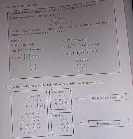 Let us consolidate the results.
A radical equation is an equation in which the variable appears in a radicand.
Examples of radical equations are: a) sqrt(x)=7
b ) sqrt(x+2)=3
c) sqrt(2x-3)=sqrt(x)+5
In solving radical equations, we can use the fact that if two numbers are equal, then their
squares are equal. In symbols; ifa=b , then a^2=b^2.
Examples:
If sqrt(x+2)=3 are equal,
lf sqrt(9)=3 are equal,
then (sqrt(9))^2=(3)^3 are equal. then (sqrt(x+2))^2=(3)^2 are equal.
As a result (9^(frac 1)2)^2=(3)^2. As a result [(sqrt(x+2))^ 1/2 ]^2=(3)^2
(x+2)^ 1/3 =9
9^(frac 3)2=9
x+2=9
9=9
x=9-2
x=7
Analyze the illustrative examples below then try to define an extraneous root.
Checking:
x-6=sqrt(x) x=9
x-6=(x)^ 1/2  x-6=sqrt(x) This is the only solution
(x-6)^2=[(x)^ 1/2 ]^2 9-6=sqrt(9)
3=3
(x-6)^2=x^(frac 1)2
x^2-12x+36=x Checking:
x^2-12x-x+36=0 x=4
x^2-13x+36=0 x-6=sqrt(x) Extraneous Root
(x-9)(x-4)=0 4-6=sqrt(4)
x=9,x=4 -2!= 2^