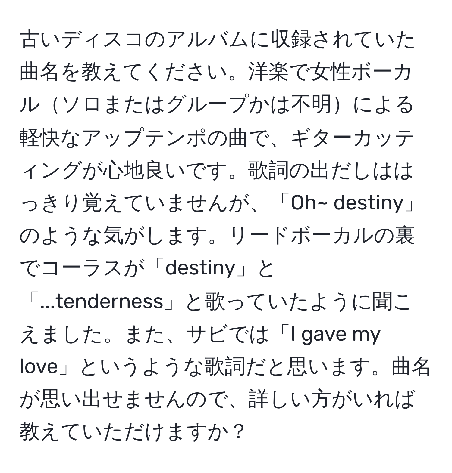 古いディスコのアルバムに収録されていた曲名を教えてください。洋楽で女性ボーカルソロまたはグループかは不明による軽快なアップテンポの曲で、ギターカッティングが心地良いです。歌詞の出だしははっきり覚えていませんが、「Oh~ destiny」のような気がします。リードボーカルの裏でコーラスが「destiny」と「...tenderness」と歌っていたように聞こえました。また、サビでは「I gave my love」というような歌詞だと思います。曲名が思い出せませんので、詳しい方がいれば教えていただけますか？