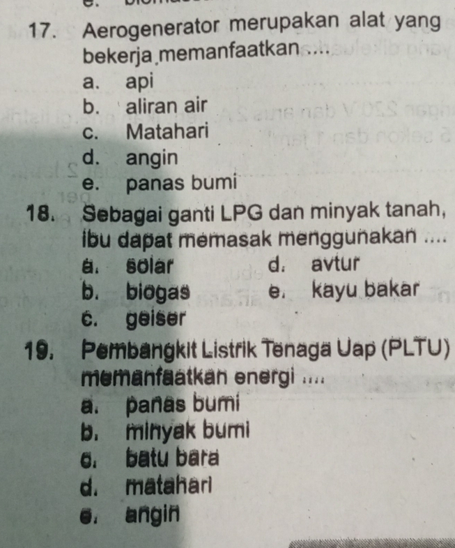 Aerogenerator merupakan alat yang
bekerja memanfaatkan ....
a. api
b. aliran air
c. Matahari
d. angin
e. panas bumi
18. Sebagai ganti LPG dan minyak tanah，
ibu dapat memasak menggunakan ....
a. solar d. avtur
b. biogas e. kayu bakar
c. geiser
19. Pembangkit Listrik Tenaga Uap (PLTU)
memanfaatkan energi ....
a. panas bumi
b. minyak bumi
6. batu bara
d. matahari
e. angin