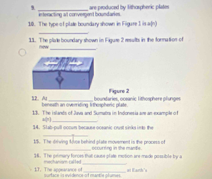 are produced by lithospheric plates 
interacting at convergent boundaries. 
10. The type of plate boundary shown in Figure 1 is a(n) 
_ 
11. The plate boundary shown in Figure 2 results in the formation of 
new_ 
Figure 2 
12. At _boundaries, oceanic lithosphere plunges 
beneath an overriding lithospheric plate. 
13. The islands of Java and Sumatra in Indonesia are an example of 
a(n)_ 
14. Slab-pull occurs because oceanic crust sinks into the 
_ 
15. The driving force behind plate movement is the process of 
_occurring in the mantle. 
16. The primary forces that cause plate motion are made possible by a 
mechanism called 
_. 
17. The appearance of _at Earth's 
surface is evidence of mantle plumes.