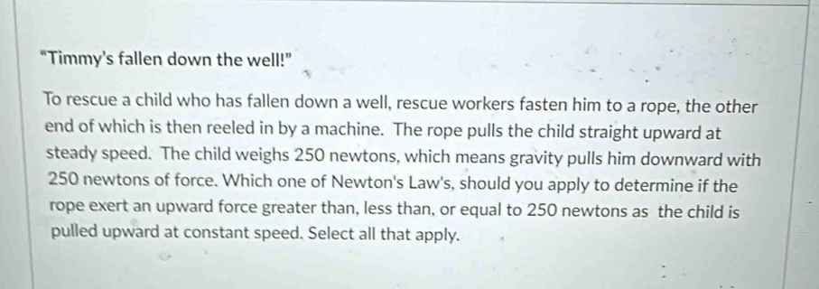 “Timmy’s fallen down the well!” 
To rescue a child who has fallen down a well, rescue workers fasten him to a rope, the other 
end of which is then reeled in by a machine. The rope pulls the child straight upward at 
steady speed. The child weighs 250 newtons, which means gravity pulls him downward with
250 newtons of force. Which one of Newton's Law's, should you apply to determine if the 
rope exert an upward force greater than, less than, or equal to 250 newtons as the child is 
pulled upward at constant speed. Select all that apply.