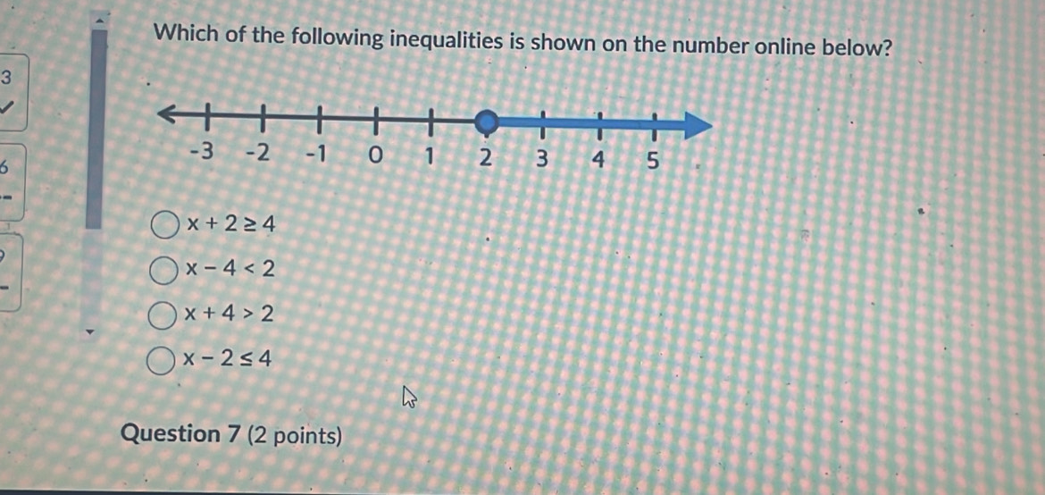 Which of the following inequalities is shown on the number online below?
3
6
x+2≥ 4
x-4<2</tex>
x+4>2
x-2≤ 4
Question 7 (2 points)