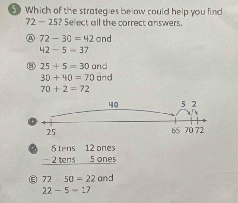 Which of the strategies below could help you find
72-25 ? Select all the correct answers.
Ⓐ 72-30=42 and
42-5=37
Ⓑ 25+5=30 and
30+40=70 and
70+2=72
beginarrayr 6tens12ones -2tens5ones hline endarray
Ⓔ 72-50=22 and
22-5=17