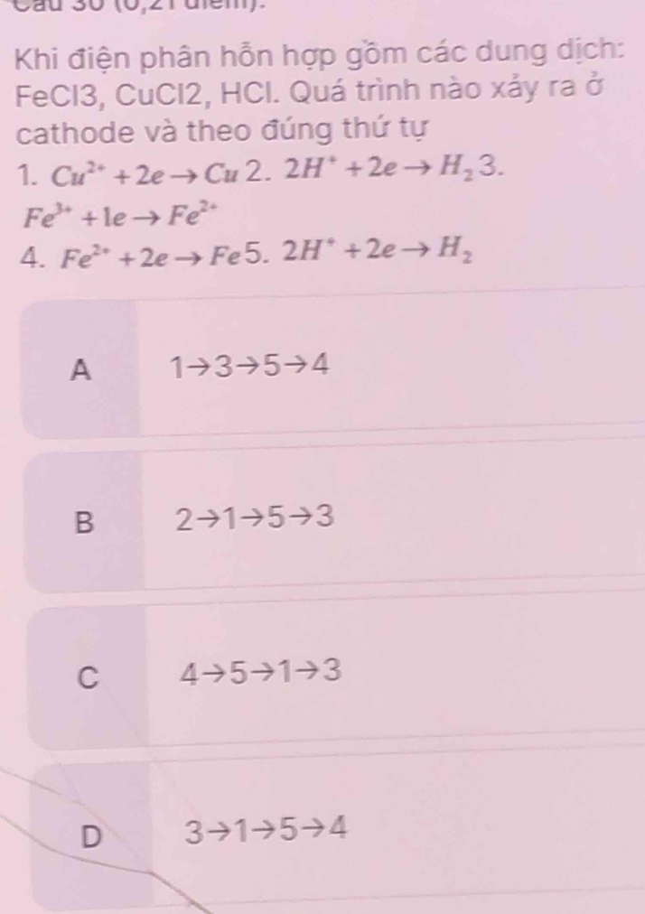 Khi điện phân hỗn hợp gồm các dung dịch:
FeCl3, CuCl2, HCl. Quá trình nào xảy ra sigma^2
cathode và theo đúng thứ tự
1. Cu^(2+)+2eto Cu2.2H^++2eto H_23.
Fe^(3+)+1eto Fe^(2+)
4. Fe^(2+)+2eto Fe5.2H^++2eto H_2
A 1to 3to 5to 4
B 2to 1to 5to 3
C 4to 5to 1to 3
D 3to 1to 5to 4