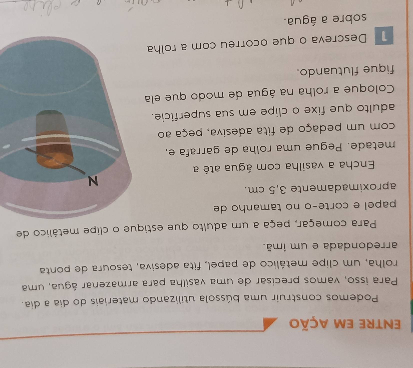 entre em ação 
Podemos construir uma bússola utilizando materiais do dia a dia. 
Para isso, vamos precisar de uma vasilha para armazenar água, uma 
rolha, um clipe metálico de papel, fita adesiva, tesoura de ponta 
arredondada e um ímã. 
Para começar, peça a um adulto que estique o clipe metálico de 
papel e corte-o no tamanho de 
aproximadamente 3,5 cm. 
Encha a vasilha com água até a 
metade. Pegue uma rolha de garrafa e, 
com um pedaço de fita adesiva, peça ao 
adulto que fixe o clipe em sua superfície. 
Coloque a rolha na água de modo que ela 
fique flutuando. 
1 Descreva o que ocorreu com a rolha 
sobre a água.