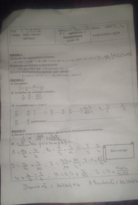 Noveau LAPK 
Pyuf 
Saneatre 1 
Collège :Abou Lkacem 
Sijilmassi Mathématiques Année Scolaire: 2F5/24 
(dunée 1h] 
Exercice 1 
1]Calculer les expressions suivantes. B=38-7* 5+18-9:C=35-[(17-2)+3]* 2
A=15-7+10; 
21 Calculer en utilisant la distributivité
E=10* (56+44); F=5* (11-7)
3) Écrire sous forme d'un produit puls calculer :
a=3* a+10* a° H=19.4* 16.2-19.4* 6.2
Exercice 2 : 
1) Compléter :
 3/5 =frac _ _ 35=frac 30_ =frac _ 25
2) Simplifier les nombres suivants :
 8/26 ;  18/27 ; (12* 7)/35* 4 
3) Compléter par > ; ∠ OU=
 27/18 . - 15/18 ;  7/9 ---1;  73/11  _. 73/10 ;  6/16 ...... 5/4 ; _ _
- 42/72  justification 
_ 
Exercice 3 : 
1) Rendre entier le dénominateur des écritures fractionnaires suivantes :
 7/2.5  et 
2) 
Bon courage