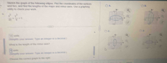 Sketch the graph of the following ellipse. Plot the coordinates of the vertices 
and foci, and find the leingihs of the major and minor aves. Use a graphing A. 
B. 
ubility to check your work.
 x^2/49 + y^2/9 =1
vector TL weits 
(Sampility your answer Type an intager or a decinal) 
Wbat is the length of the imor axts? 
z an 
s impaiy you answer Type an stanger or a decinals 
Chause the carect gragh to the right