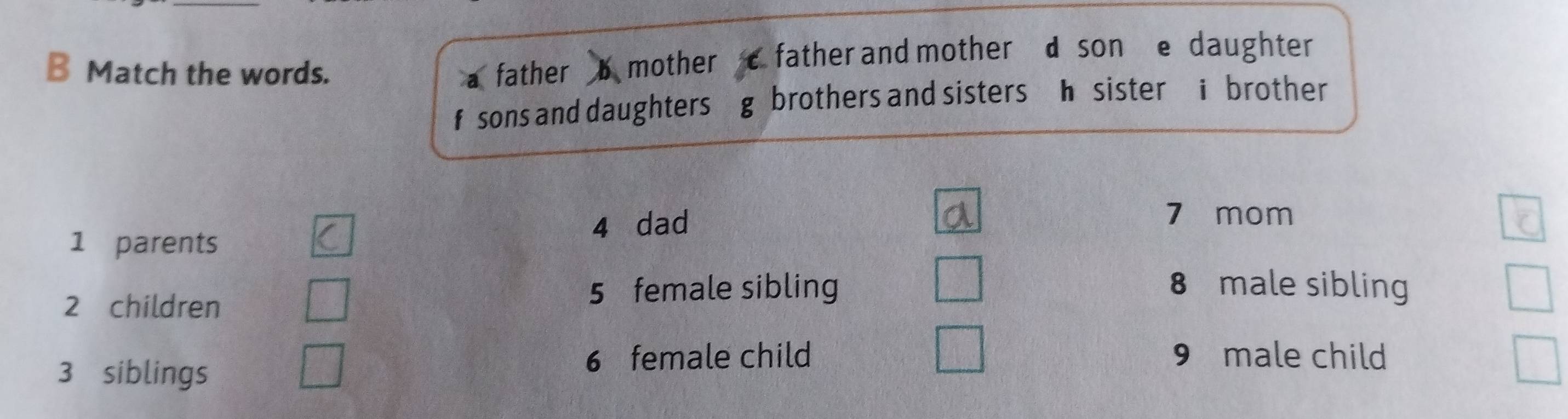 Match the words. father mother father and mother d son e daughter 
f sons and daughters g brothers and sisters h sister i brother 
4 dad
7 mom 
1 parents
2 children
5 female sibling 8 male sibling
3 siblings
6 female child 9 male child