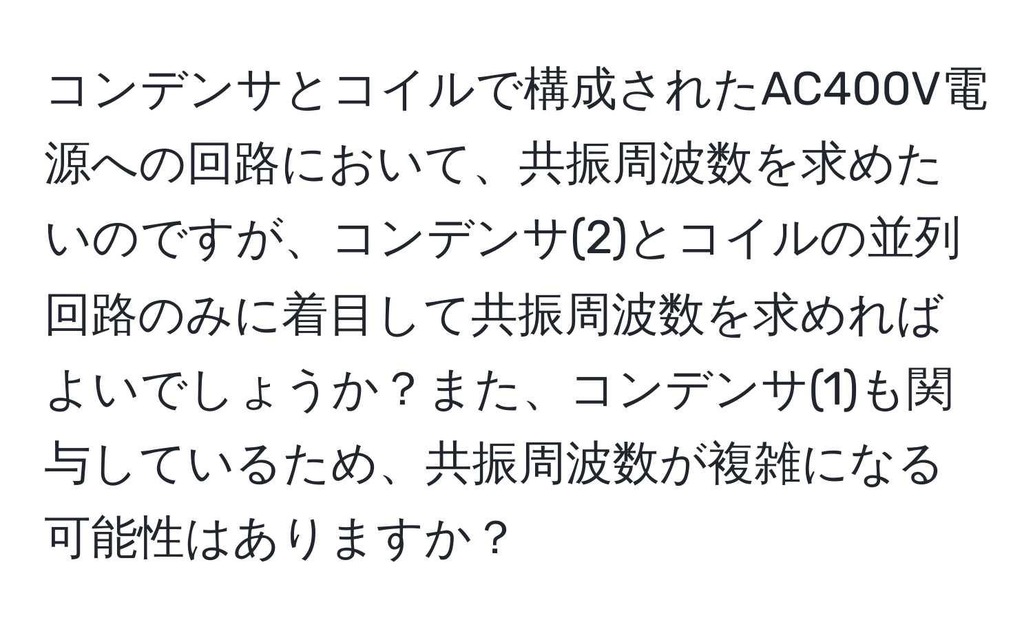 コンデンサとコイルで構成されたAC400V電源への回路において、共振周波数を求めたいのですが、コンデンサ(2)とコイルの並列回路のみに着目して共振周波数を求めればよいでしょうか？また、コンデンサ(1)も関与しているため、共振周波数が複雑になる可能性はありますか？