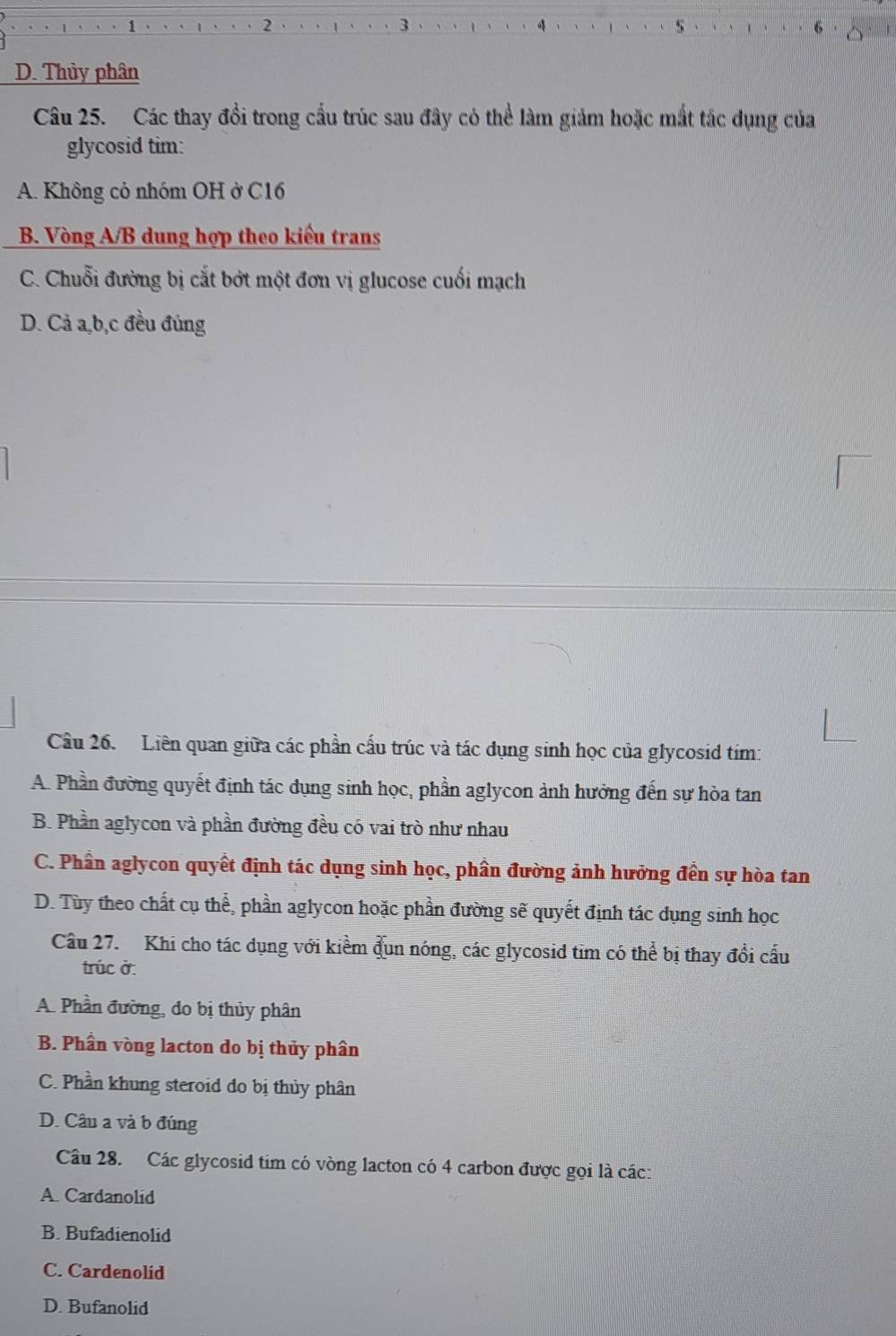 D. Thủy phân
Câu 25. Các thay đổi trong cấu trúc sau đây có thể làm giảm hoặc mắt tắc dụng của
glycosid tim:
A. Không cỏ nhóm OH ở C16
B. Vòng A/B dung hợp theo kiểu trans
C. Chuỗi đường bị cắt bớt một đơn vị glucose cuối mạch
D. Cả a, b, c đều đủng
Cầu 26. Liên quan giữa các phần cấu trúc và tác dụng sinh học của glycosid tim:
A. Phần đường quyết định tác dụng sinh học, phần aglycon ảnh hưởng đến sự hòa tan
B. Phần aglycon và phần đường đều có vai trò như nhau
C. Phần aglycon quyết định tác dụng sinh học, phần đường ảnh hưởng đền sự hòa tan
D. Tùy theo chất cụ thể, phần aglycon hoặc phần đường sẽ quyết định tác dụng sinh học
Câu 27. Khi cho tác dụng với kiểm đun nóng, các glycosid tim có thể bị thay đổi cấu
trúc ở:
A. Phần đường, đo bị thủy phân
B. Phần vòng lacton do bị thủy phân
C. Phần khung steroid đo bị thủy phân
D. Câu a và b đúng
Câu 28. Các glycosid tim có vòng lacton có 4 carbon được gọi là các:
A. Cardanolid
B. Bufadienolid
C. Cardenolid
D. Bufanolid