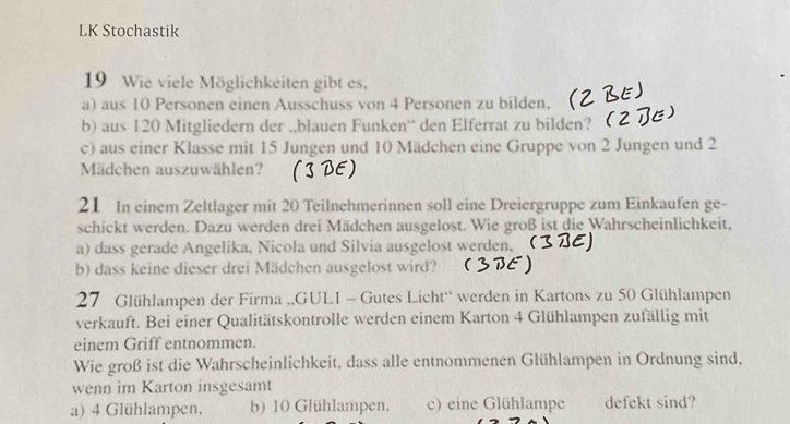 LK Stochastik
19 Wie viele Möglichkeiten gibt es,
a) aus 10 Personen einen Ausschuss von 4 Personen zu bilden.
b) aus 120 Mitgliedern der ,,blauen Funken¨ den Elferrat zu bilden? 
c) aus einer Klasse mit 15 Jungen und 10 Mädchen eine Gruppe von 2 Jungen und 2
Mädchen auszuwählen? ( BE)
21 In einem Zeltlager mit 20 Teilnchmerinnen soll eine Dreiergruppe zum Einkaufen ge-
schickt werden. Dazu werden drei Mädchen ausgelost. Wie groß ist die Wahrscheinlichkeit,
a) dass gerade Angelika, Nicola und Silvia ausgelost werden, 
b) dass keine dieser drei Mädchen ausgelost wird?
27 Glühlampen der Firma ,,GULI - Gutes Licht'' werden in Kartons zu 50 Glühlampen
verkauft. Bei einer Qualitätskontrolle werden einem Karton 4 Glühlampen zufällig mit
einem Griff entnommen.
Wie groß ist die Wahrscheinlichkeit, dass alle entnommenen Glühlampen in Ordnung sind,
wenn im Karton insgesamt
a) 4 Glühlampen. b) 10 Glühlampen, c) eine Glühlampe defekt sind?