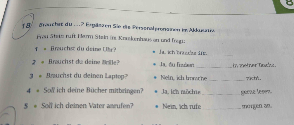 Brauchst du ..? Ergänzen Sie die Personalpronomen im Akkusativ. 
Frau Stein ruft Herrn Stein im Krankenhaus an und fragt: 
1 Brauchst du deine Uhr? Ja, ich brauche sie._ 
2 Brauchst du deine Brille? Ja, du findest_ 
in meiner Tasche. 
3 Brauchst du deinen Laptop? Nein, ich brauche _nicht. 
4 Soll ich deine Bücher mitbringen? Ja, ich möchte _gerne lesen. 
5 Soll ich deinen Vater anrufen? Nein, ich rufe _morgen an.