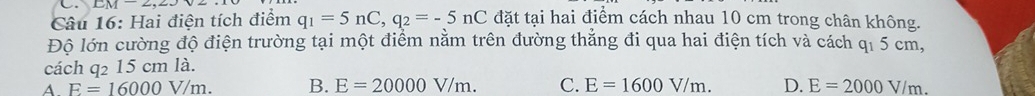 LM-2, ∠ J
Câu 16: Hai điện tích điểm q_1=5nC, q_2=-5nC đặt tại hai điểm cách nhau 10 cm trong chân không.
Độ lớn cường độ điện trường tại một điểm nằm trên đường thẳng đi qua hai điện tích và cách qỉ 5 cm,
cách q_215cmla 1
A. E=16000V/m. B. E=20000V/m. C. E=1600V/m. D. E=2000V/m.