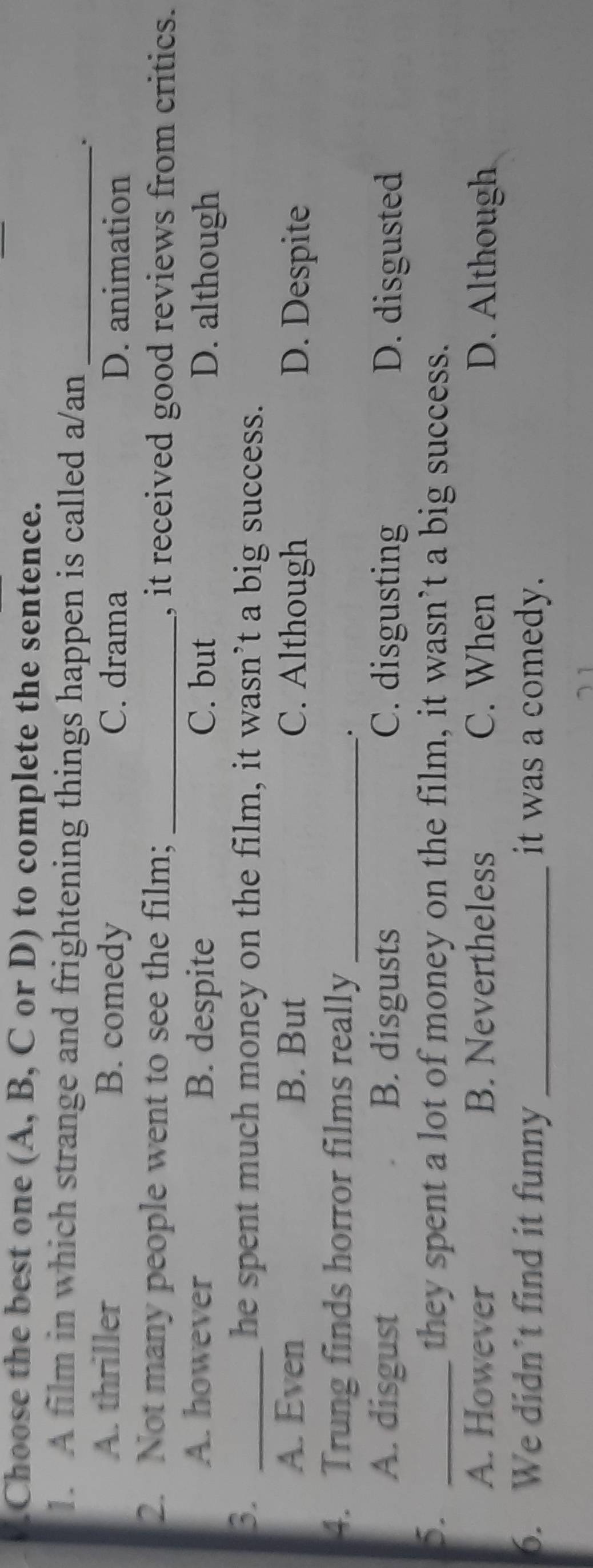 Choose the best one (A, B, C or D) to complete the sentence.
1. A film in which strange and frightening things happen is called a/an_
A. thriller B. comedy C. drama D. animation
2. Not many people went to see the film; _, it received good reviews from critics.
A. however B. despite C. but D. although
3. _he spent much money on the film, it wasn’t a big success.
A. Even B. But C. Although D. Despite
4. Trung finds horror films really_
.
A. disgust B. disgusts C. disgusting D. disgusted
5. _they spent a lot of money on the film, it wasn’t a big success.
A. However B. Nevertheless C. When D. Although
6. We didn’t find it funny _it was a comedy.