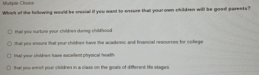 Which of the following would be crucial if you want to ensure that your own children will be good parents?
that you nurture your children during childhood
that you ensure that your children have the academic and financial resources for college
that your children have excellent physical health
that you enroll your children in a class on the goals of different life stages