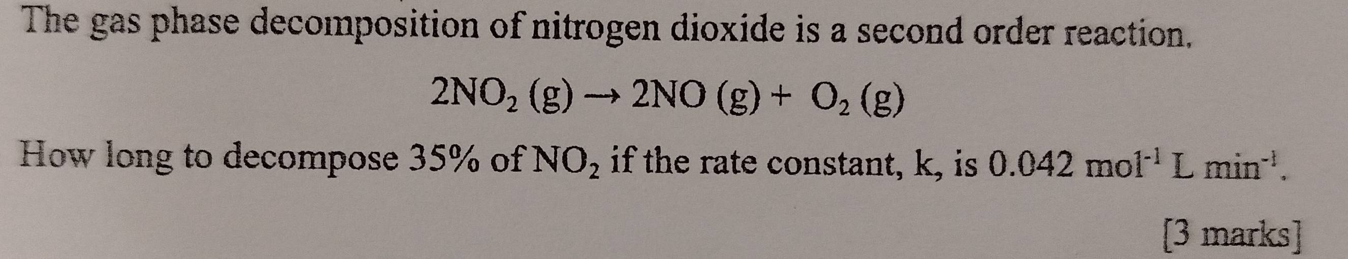 The gas phase decomposition of nitrogen dioxide is a second order reaction.
2NO_2(g)to 2NO(g)+O_2(g)
How long to decompose 35% of NO_2 if the rate constant, k, is 0.042mol^(-1)Lmin^(-1). 
[3 marks]