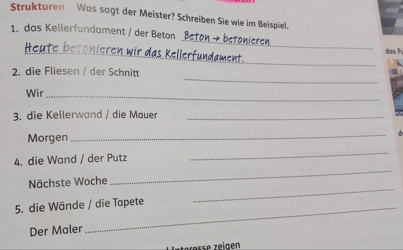 Strukturen Was sagt der Meister? Schreiben Sie wie im Beispiel. 
_ 
1. das Kellerfundament / der Beton 
__ 
das Fı 
_ 
_ren wir das k en 
_ 
2. die Fliesen / der Schnitt 
Wir_ 
3. die Kellerwand / die Mauer_ 
Morgen 
_ 
d 
4. die Wand / der Putz 
_ 
_ 
Nächste Woche 
_ 
5. die Wände / die Tapete 
Der Maler