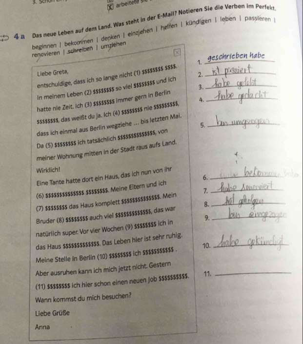 Schon
arbeitete 
4 a Das neue Leben auf dem Land. Was steht in der E-Mail? Notieren Sie die Verben im Perfekt
beginnen | bekommen | denken | einzjehen | heffen | kündigen | leben | passieren
_
renovieren | schreiben | umziehen
schrieben habe
Liebe Greta, 1._
2.
entschuldige, dass ich so lange nicht (1) $$$$$$$$ $$$$.
In meinem Leben (2) $$$$$$$$ so viel $$$$$$$$ und ich_
3.
hatte nie Zeit. Ich (3) $$$$$$$$ immer gern in Berlin_
s$ss$$ss, das weißt du ja. Ich (4) $$$$$$$s nie $$$$$$$$, 4.
dass ich einmal aus Berlin wegziehe ... bis letzten Mai._
5.
Da (5) $$$$$$$$ ich tatsächlich $$$$$$$$$$$$$$, von
meiner Wohnung mitten in der Stadt raus aufs Land.
Wirklich!
Eine Tante hatte dort ein Haus, das ich nun von ihr_
6.
(6) $$$$$$$$$$$$$$ $$$$$$$s. Meine Eltern und ich
(7) $$$$$$$$ das Haus komplett $$$$$$$$$$$$$$. Mein 7._
Bruder (8) $$$$$$$$ auch viel $$$$$$$$$$$$$, das war 8._
natürlich super. Vor vier Wochen (9) $$$$$$$$ ich in 9._
das Haus $$$$$$$$$$$$$. Das Leben hier ist sehr ruhig._
Meine Stelle in Berlin (10) $$$$$$$$ ich $$$$$$$$$$$ . 10.
Aber ausruhen kann ich mich jetzt nicht. Gestern_
(11) $$$$$$$$ ich hier schon einen neuen job $$$$$$$$$$. 11.
Wann kommst du mich besuchen?
Liebe Grüße
Anna