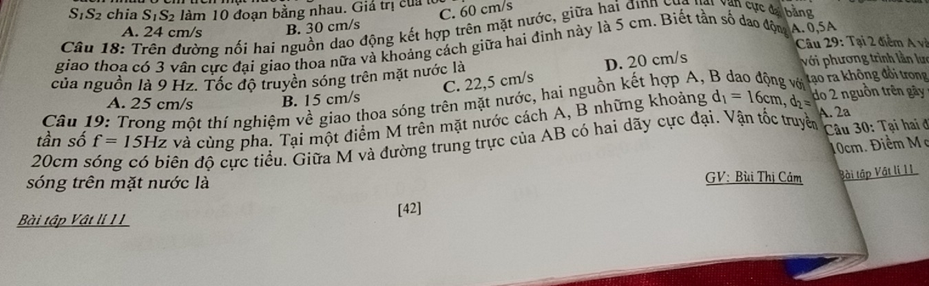 S_1S_2 chia S_1S_2 làm 10 đoạn bằng nhau. Giá trị của
B. 30 cm/s C. 60 cm/s
Câu 18: Trên đường nối hai nguồn dao động kết hợp trên mặt nước, giữa hai địnn cụa *Văn cực đại bằng
A. 24 cm/s
Câu 29: Tại 2 điểm A và
giao thoa có 3 vân cực đại giao thoa nữa và khoảng cách giữa hai đinh này là 5 cm. Biết tần số dao động A. 0,5A
D. 20 cm/s
của nguồn là 9 Hz. Tốc độ truyền sóng trên mặt nước là với phương trình lần lưc
do 2 nguồn trên gây
Câu 19: Trong một thí nghiệm về giao thoa sóng trên mặt nước, hai nguồn kết hợp A,
A. 25 cm/s
B. 15 cm/s C. 22,5 cm/s
tạo ra không đổi trong
tần số f=15Hz và cùng pha. Tại một điểm M trên mặt nước cách A, B những khoảng d_1=16cm, d_2= A. 2ª
10cm. Điểm Mc
20cm s
đên độ cực tiểu. Giữa M và đường trung trực của AB có hai dãy cực đại. Vận tốc truyền Câu 30: Tại hai ở
sóng trên mặt nước là
GV: Bùi Thị Cám Bài tập Vật li 11
Bài tập Vật lí II [42]