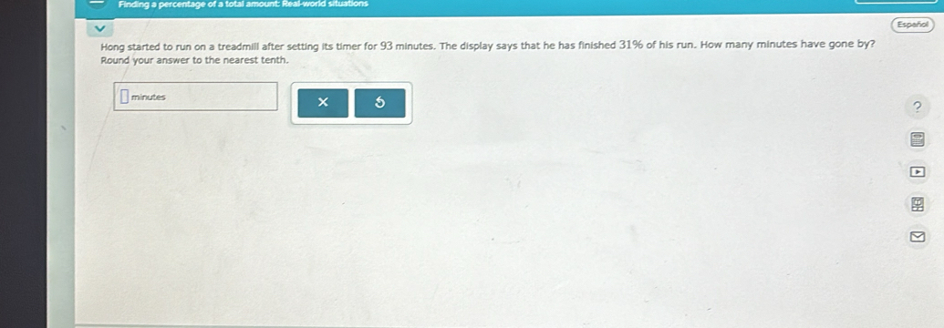 Finding a percentage of a total 
Español 
Hong started to run on a treadmill after setting its timer for 93 minutes. The display says that he has finished 31% of his run. How many minutes have gone by? 
Round your answer to the nearest tenth.
minutes
× 5 
? 
D