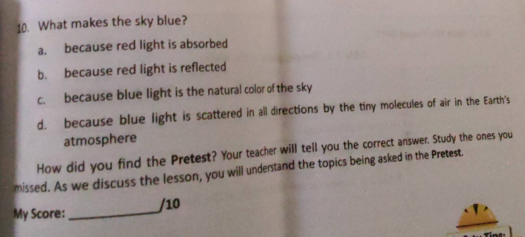 What makes the sky blue?
a. because red light is absorbed
b. because red light is reflected
c. because blue light is the natural color of the sky
d. because blue light is scattered in all directions by the tiny molecules of air in the Earth's
atmosphere
How did you find the Pretest? Your teacher will tell you the correct answer. Study the ones you
missed. As we discuss the lesson, you will understand the topics being asked in the Pretest.
/10
My Score:_