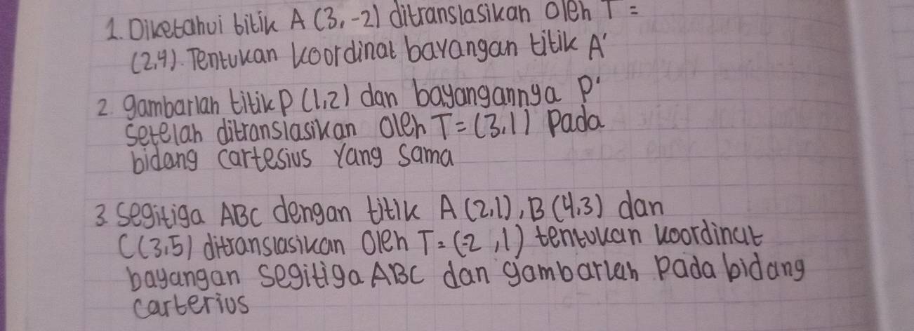 Diketahui bilik A(3,-2) ditranslasikan 01eh 1=
(2,4) Tentuuan koordinal barangan tilik A'
2. gambarlan titik P(1,2) dan bayangannya P'
setelan ditransiasiuan olen T=(3,1) Pada 
bidang cartesius yang sama 
3. segitiga ABC dengan titllk A(2,1), B(4,3) dan
C(3,5) ditransiasiuan Olen T=(-2,1) tentouan woordinat 
bayangan segitiga ABC dan gambarleh Pada bidang 
carterios