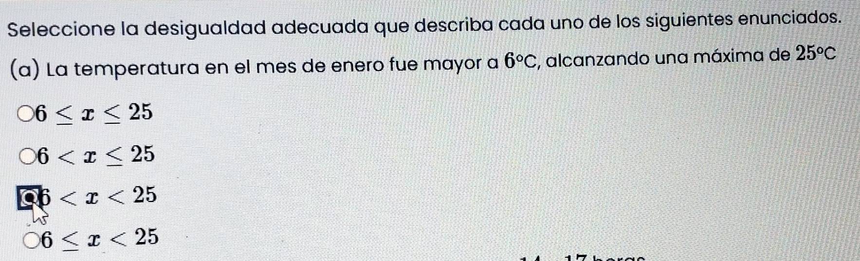 Seleccione la desigualdad adecuada que describa cada uno de los siguientes enunciados.
(a) La temperatura en el mes de enero fue mayor a 6°C , alcanzando una máxima de 25^oC
6≤ x≤ 25
6
6
bigcirc 6≤ x<25</tex>