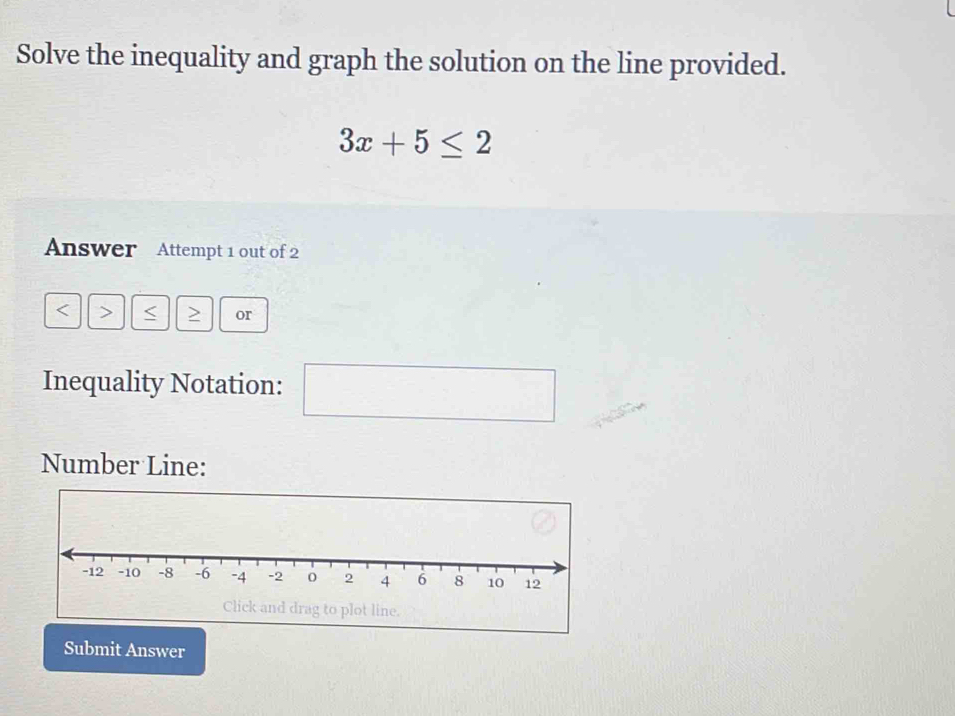 Solve the inequality and graph the solution on the line provided.
3x+5≤ 2
Answer Attempt 1 out of 2 
< > < > or 
Inequality Notation: 
□ 
Number Line: 
k and drag to plot line. 
Submit Answer