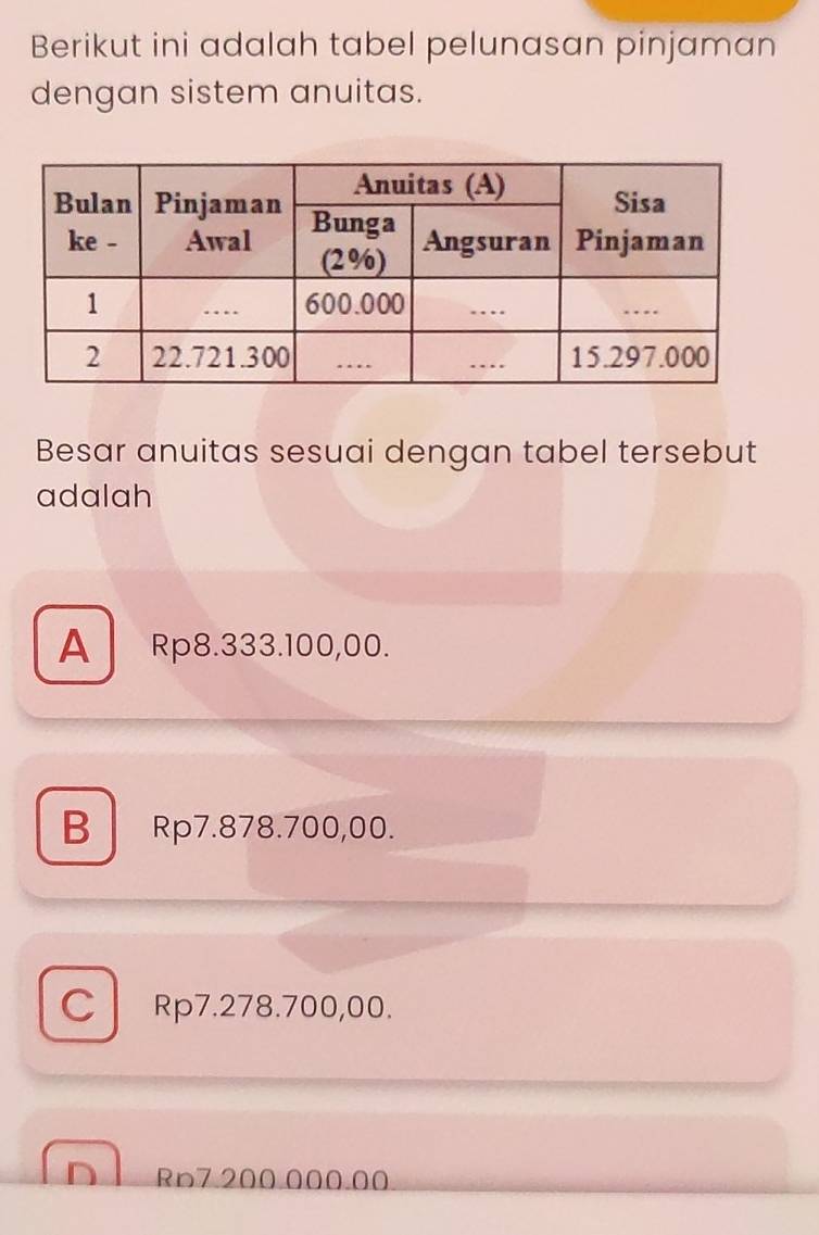 Berikut ini adalah tabel pelunasan pinjaman
dengan sistem anuitas.
Besar anuitas sesuai dengan tabel tersebut
adalah
A Rp8.333.100,00.
B Rp7.878.700,00.
C Rp7.278.700,00.
Rn7 200 000.00