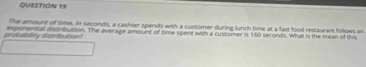 The amount of time, in seconds, a cashier spends with a customer during lunch time at a fast food restaurant follows an 
exponential distribution. The average amount of time spent with a customer is 160 seconds. What is the mean of this 
probability distribution?