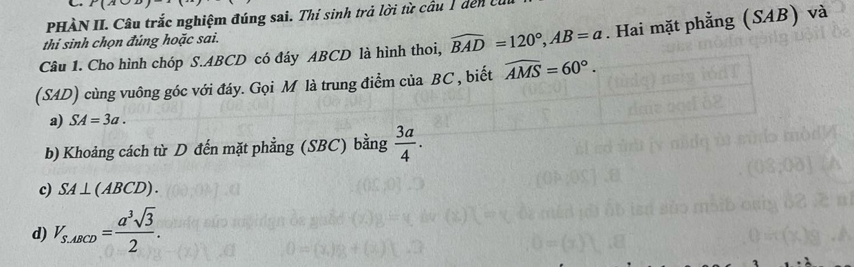 BC
PHÀN II. Câu trắc nghiệm đúng sai. Thí sinh trả lời từ câu 1 dến ở 
Câu 1. Cho hình chóp S. ABCD có đáy ABCD là hình thoi, widehat BAD=120°, AB=a. Hai mặt phẳng (SAB) và 
thi sinh chọn đúng hoặc sai. 
(SAD) cùng vuông góc với đáy. Gọi M là trung điểm của BC , biết widehat AMS=60°. 
a) SA=3a. 
b) Khoảng cách từ D đến mặt phẳng (SBC) bằng  3a/4 . 
c) SA⊥ (ABCD). 
d) V_S.ABCD= a^3sqrt(3)/2 .