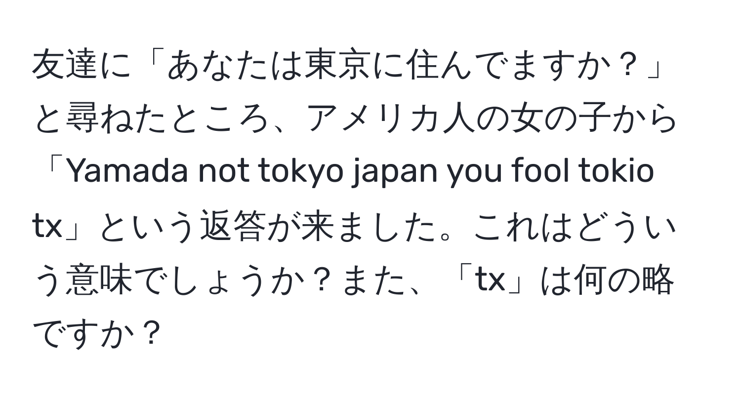 友達に「あなたは東京に住んでますか？」と尋ねたところ、アメリカ人の女の子から「Yamada not tokyo japan you fool tokio tx」という返答が来ました。これはどういう意味でしょうか？また、「tx」は何の略ですか？