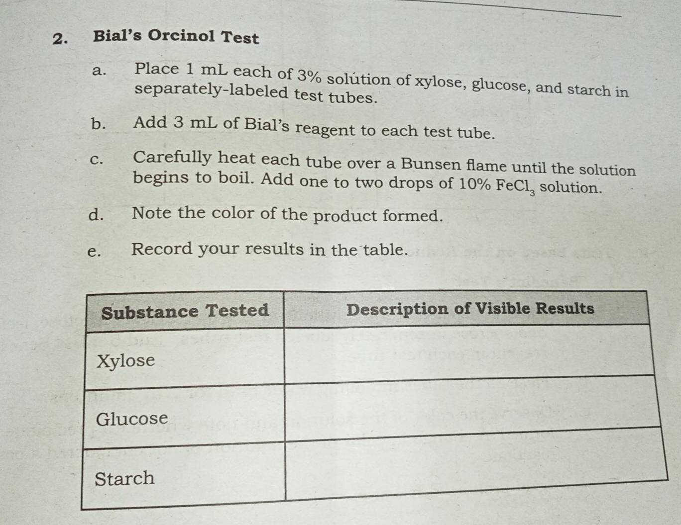 Bial’s Orcinol Test 
a. Place 1 mL each of 3% solution of xylose, glucose, and starch in 
separately-labeled test tubes. 
b. Add 3 mL of Bial’s reagent to each test tube. 
c. Carefully heat each tube over a Bunsen flame until the solution 
begins to boil. Add one to two drops of 10% FeCl₃ solution. 
d. Note the color of the product formed. 
e. Record your results in the table.