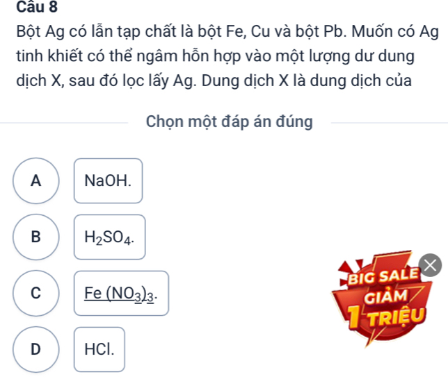 Bột Ag có lẫn tạp chất là bột Fe, Cu và bột Pb. Muốn có Ag
tinh khiết có thể ngâm hỗn hợp vào một lượng dư dung
dịch X, sau đó lọc lấy Ag. Dung dịch X là dung dịch của
Chọn một đáp án đúng
A NaOH.
B H_2SO_4. 
BIG SALE
C _ Fe(NO_3)_3. GIảm
I triệu
D HCl.