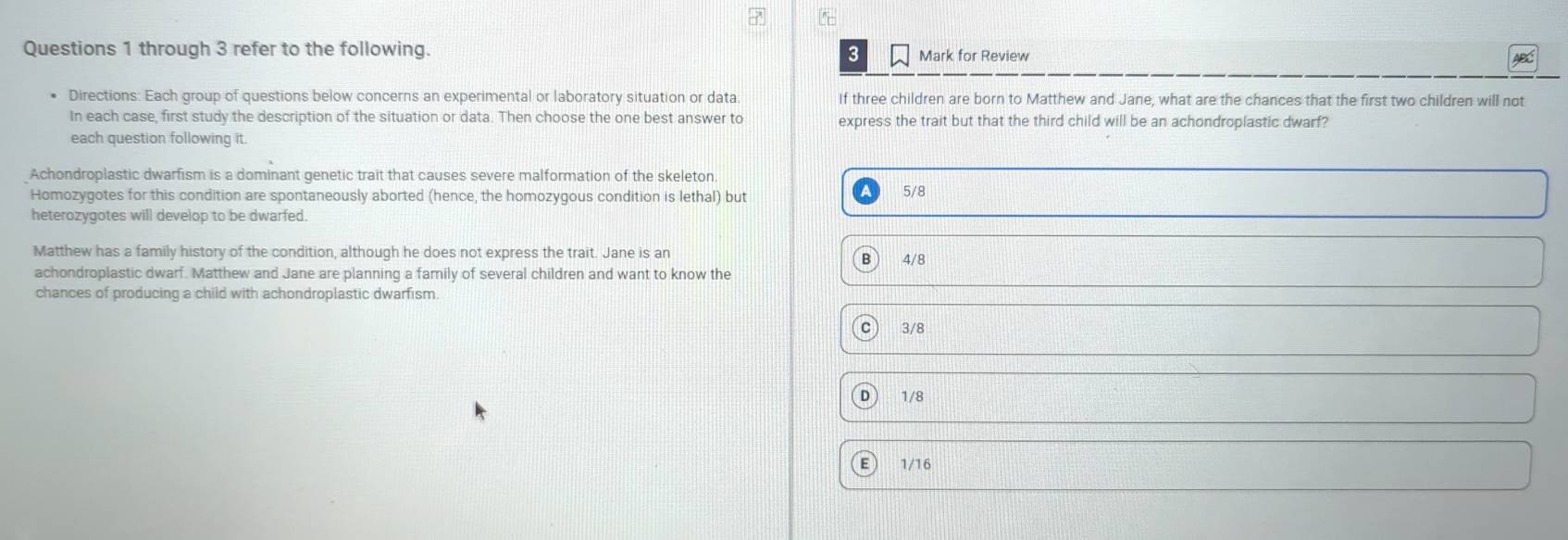 through 3 refer to the following. Mark for Review ABC
3
Directions: Each group of questions below concerns an experimental or laboratory situation or data If three children are born to Matthew and Jane, what are the chances that the first two children will not
In each case, first study the description of the situation or data. Then choose the one best answer to express the trait but that the third child will be an achondroplastic dwarf?
each question following it.
Achondroplastic dwarfism is a dominant genetic trait that causes severe malformation of the skeleton.
Homozygotes for this condition are spontaneously aborted (hence, the homozygous condition is lethal) but 5/8
heterozygotes will develop to be dwarfed.
Matthew has a family history of the condition, although he does not express the trait. Jane is an B  4/8
achondroplastic dwarf. Matthew and Jane are planning a family of several children and want to know the
chances of producing a child with achondroplastic dwarfism.
C 3/8
1/8
1/16