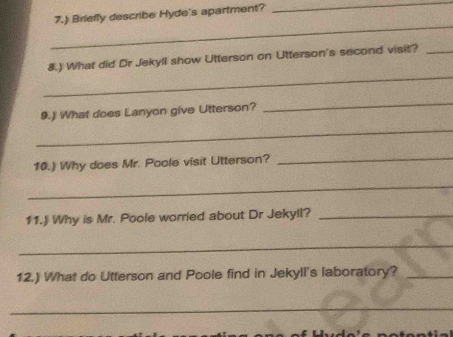 7.) Briefly describe Hyde's apartment? 
_ 
_ 
_ 
8.) What did Dr Jekyll show Utterson on Utterson's second visit?_ 
9.) What does Lanyon give Utterson? 
_ 
_ 
10.) Why does Mr. Poole visit Utterson?_ 
_ 
11.) Why is Mr. Poole worried about Dr Jekyll?_ 
_ 
12.) What do Utterson and Poole find in Jekyll's laboratory?_ 
_