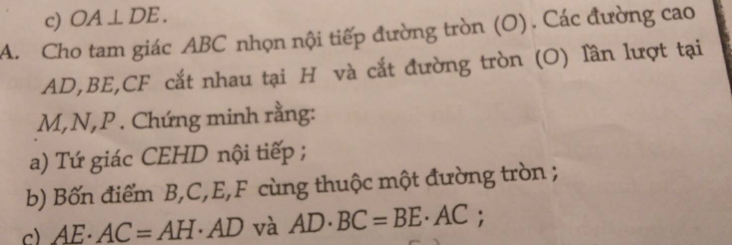 OA⊥ DE. 
A. Cho tam giác ABC nhọn nội tiếp đường tròn (O). Các đường cao
AD, BE, CF cắt nhau tại H và cắt đường tròn (O) lần lượt tại
M, N, P. Chứng minh rằng: 
a) Tứ giác CEHD nội tiếp ; 
b) Bốn điểm B, C, E, F cùng thuộc một đường tròn ; 
c) AE· AC=AH · AD và AD· BC=BE· AC;