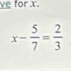 ve for x.
x- 5/7 = 2/3 