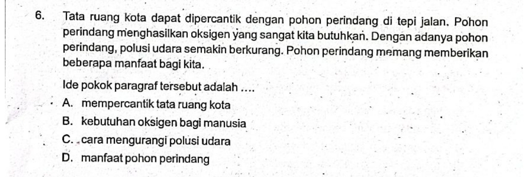 Tata ruang kota dapat dipercantik dengan pohon perindang di tepi jalan. Pohon
perindang menghasilkan oksigen yang sangat kita butuhkan. Dengan adanya pohon
perindang, polusi udara semakin berkurang. Pohon perindang memang memberikan
beberapa manfaat bagi kita.
Ide pokok paragraf tersebut adalah ....
A. mempercantik tata ruang kota
B. kebutuhan oksigen bagi manusia
C. cara mengurangi polusi udara
D. manfaat pohon perindang