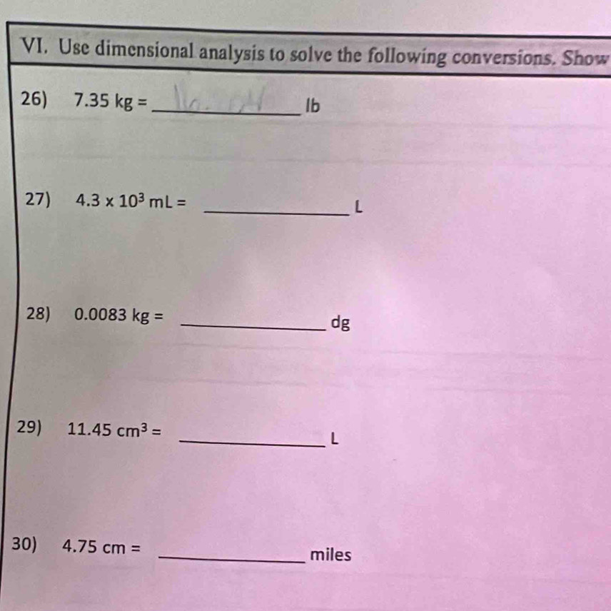 Use dimensional analysis to solve the following conversions. Show 
26) 7.35kg= _  Ib
27) 4.3* 10^3mL=
_L 
28) 0.0083kg=
_ dg
29) 11.45cm^3=
_L 
30) 4.75cm= _ miles