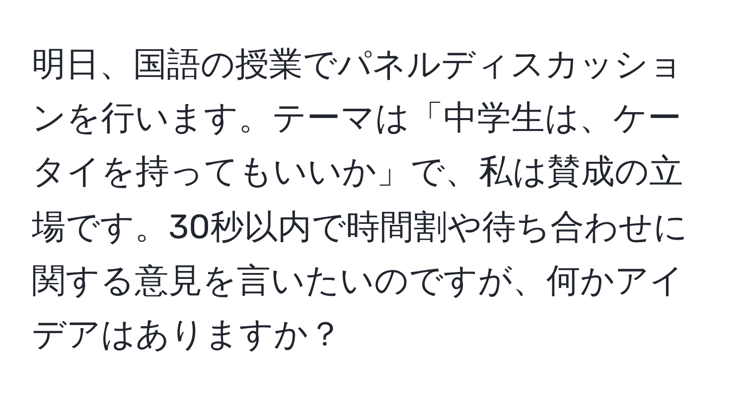 明日、国語の授業でパネルディスカッションを行います。テーマは「中学生は、ケータイを持ってもいいか」で、私は賛成の立場です。30秒以内で時間割や待ち合わせに関する意見を言いたいのですが、何かアイデアはありますか？