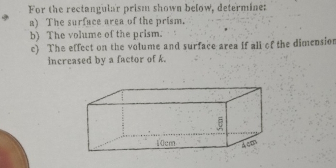 For the rectangular prism shown below, determine: 
a) The surface area of the prism. 
b) The volume of the prism. 
c) The effect on the volume and surface area if ali of the dimension 
increased by a factor of k.