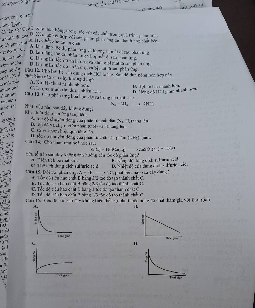 một phản ứng ban^(wedge)C đến 240°C
tá sẽ tăng hay 4áng 49,98
t ứng tăng bao nh
tăng 2 lần.
độ lên 10°C C VC. Xúc tác không tương tác với các chất trong quá trình phản ứng.
nhi nhiệt độ của D. Xúc tác kết hợp với sản phẩm phản ứng tạo thành hợp chất bền.
Sc độ phản ứn ấu 11. Chất xúc tác là chất
A. làm tăng tốc độ phản ứng và không bị mất đi sau phản ứng.
hiệt độ 20°C B. làm tăng tốc độ phản ứng và bị mất đi sau phản ứng.
độ của một
C. làm giảm tốc độ phản ứng và không bị mất đi sau phản ứng.
h bao nhiêu ở
D. làm giảm tốc độ phản ứng và bị mắt đi sau phản ứng.
hiệt độ lên Câu 12. Cho bột Fe vào dung dịch HCl loãng. Sau đó đun nóng hỗn hợp này.
ng lên 27 lễ Phát biểu nào sau đây không đúng?
in một mẫt A. Khí H_2 thoát ra nhanh hơn.
B. Bột Fe tan nhanh hơn.
inum đó C. Lượng muối thu được nhiều hơn.
D. Nồng độ HCl giảm nhanh hơn.
aluminur Câu 13. Cho phản ứng hoá học xảy ra trong pha khí sau:
tan hết r
N_2+3H_2to 2NH_3
h acid n Phát biểu nào sau đây không đúng?
C.  Khi nhiệt độ phản ứng tăng lên,
nh các y A. tốc độ chuyển động của phân tử chất đầu (N_2,H_2) tǎng lên.
Cá B. tốc độ va chạm giữa phân tử N_2 và H_2 tăng lên.
diễn ra1 C. số va chạm hiệu quả tăng lên.
ng cháy D. tốc độ chuyển động của phân tử chất sản phẩm (NH₃) giảm.
àt.  Câu 14. Cho phản ứng hoá học sau:
g oxi h
t của V
Zn(s)+H_2SO_4(aq)to ZnSO_4(aq)+H_2(g)
Yếu tố nào sau đây không ảnh hưởng đến tốc độ phản ứng?
acety
nhiệt
A. Diện tích bề mặt zinc. B. Nồng độ dung dịch sulfuric acid.
C. Thể tích dung dịch sulfuric acid. D. Nhiệt độ của dung dịch sulfuric acid.
t tác đ  Câu 15. Đối với phản ứng: A+3B- 2C, phát biểu nào sau đây đúng?
bèn h A. Tốc độ tiêu hao chất B bằng 3/2 tốc độ tạo thành chất C.
muối B. Tốc độ tiêu hao chất B bằng 2/3 tốc độ tạo thành chất C.
ưa ch C. Tốc độ tiêu hao chất B bằng 3 tốc độ tạo thành chất C.
men D. Tốc độ tiêu hao chất B bằng 1/3 tốc độ tạo thành chất C.
đề ủ Câu 16. Biểu đồ nào sau đây không biểu diễn sự phụ thuộc nồng độ chất tham gia với thời gian
thàn  B.
n hỗr
hợp 
rác
1:Kh
ành
10°C D.
2: 
nào '
5 lề
u 3:
ng 
lạ