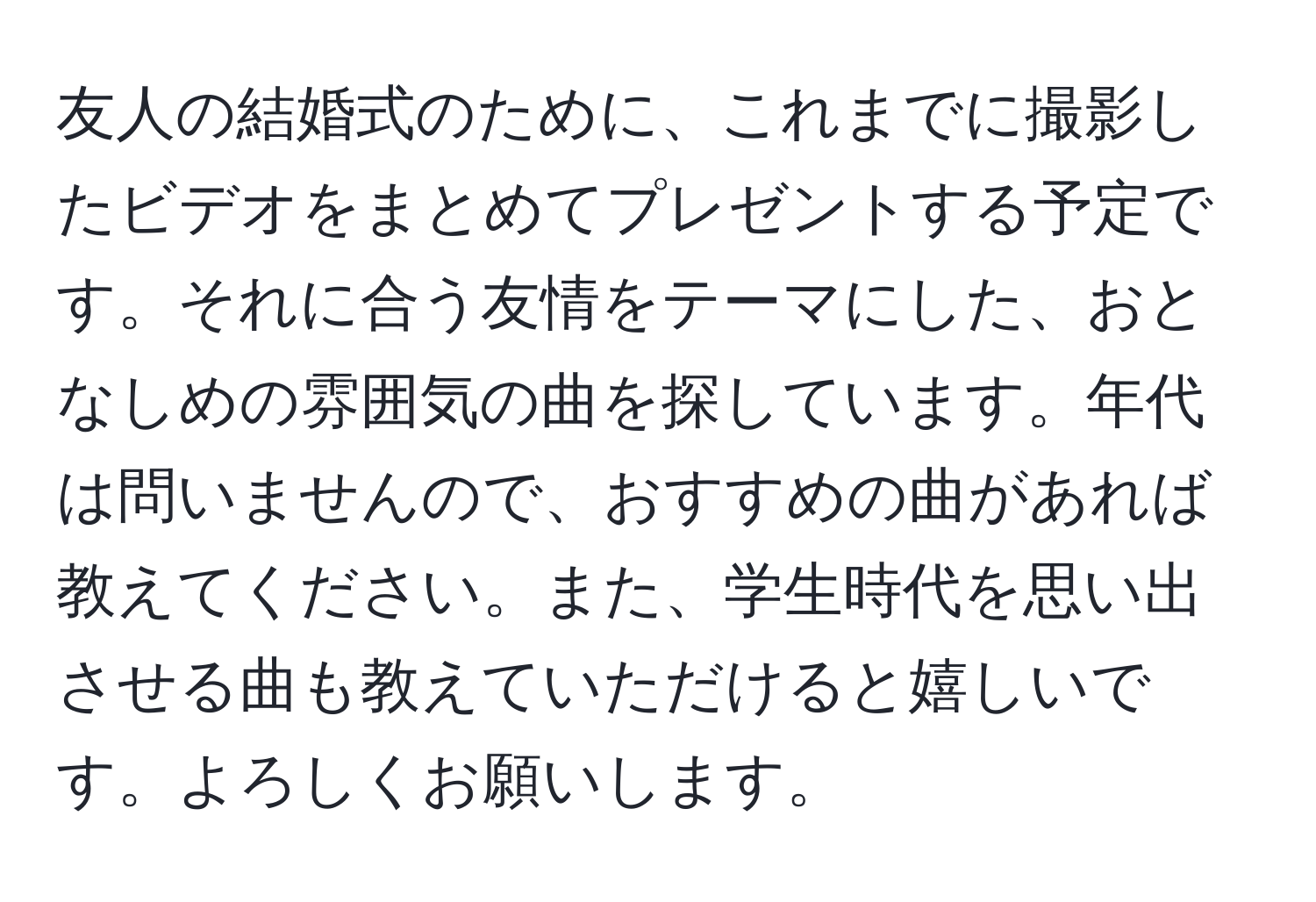 友人の結婚式のために、これまでに撮影したビデオをまとめてプレゼントする予定です。それに合う友情をテーマにした、おとなしめの雰囲気の曲を探しています。年代は問いませんので、おすすめの曲があれば教えてください。また、学生時代を思い出させる曲も教えていただけると嬉しいです。よろしくお願いします。