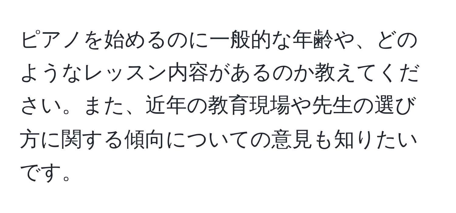 ピアノを始めるのに一般的な年齢や、どのようなレッスン内容があるのか教えてください。また、近年の教育現場や先生の選び方に関する傾向についての意見も知りたいです。